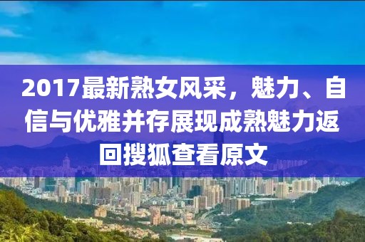 2017最新熟女风采，魅力、自信与优雅并存展现成熟魅力返回搜狐查看原文