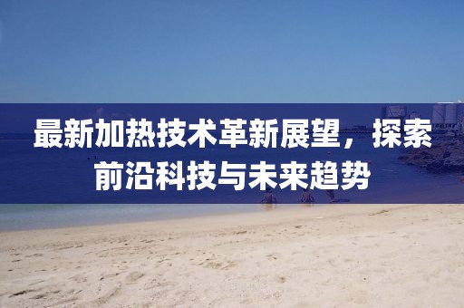 最新加热技术革新展望，探索前沿科技与未来趋势