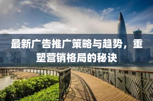 最新广告推广策略与趋势，重塑营销格局的秘诀