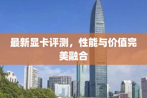 最新显卡评测，性能与价值完美融合