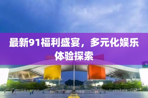 最新91福利盛宴，多元化娱乐体验探索