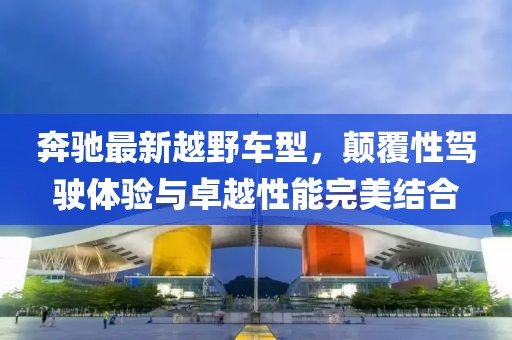 奔驰最新越野车型，颠覆性驾驶体验与卓越性能完美结合