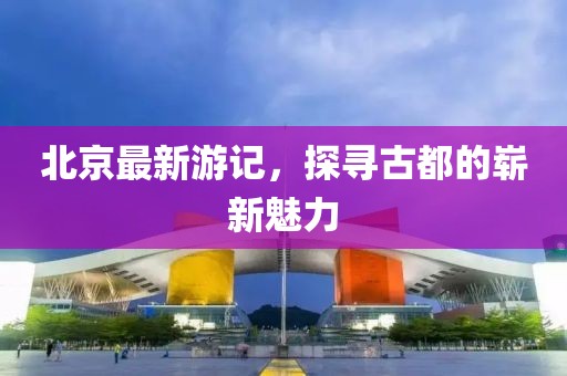 北京最新游记，探寻古都的崭新魅力