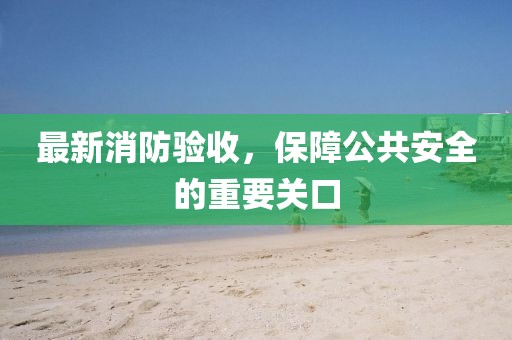最新消防验收，保障公共安全的重要关口