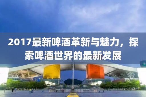 2017最新啤酒革新与魅力，探索啤酒世界的最新发展