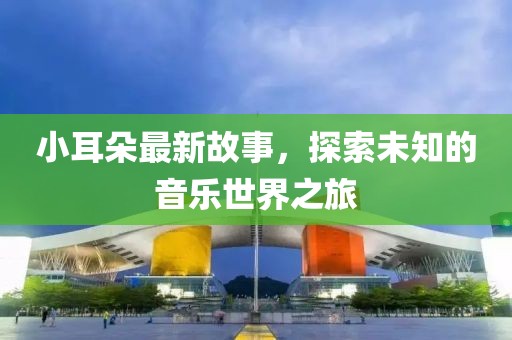 小耳朵最新故事，探索未知的音乐世界之旅