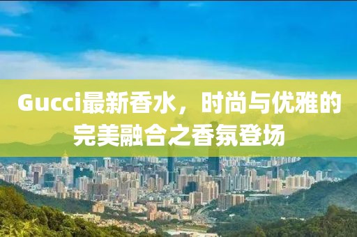Gucci最新香水，时尚与优雅的完美融合之香氛登场