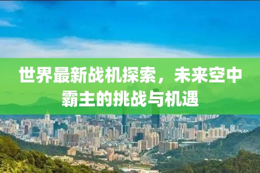 世界最新战机探索，未来空中霸主的挑战与机遇