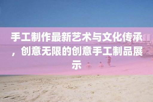 手工制作最新艺术与文化传承，创意无限的创意手工制品展示