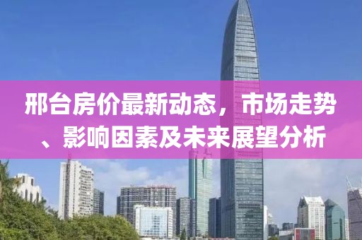 邢台房价最新动态，市场走势、影响因素及未来展望分析