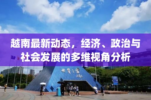越南最新动态，经济、政治与社会发展的多维视角分析