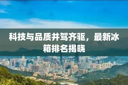 科技与品质并驾齐驱，最新冰箱排名揭晓