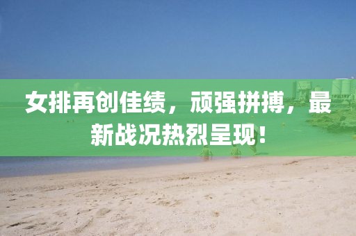 女排再创佳绩，顽强拼搏，最新战况热烈呈现！
