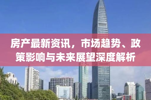 房产最新资讯，市场趋势、政策影响与未来展望深度解析