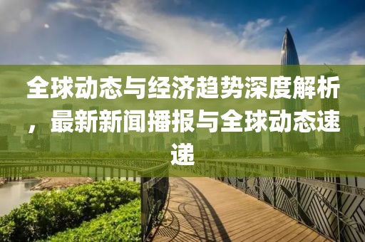 全球动态与经济趋势深度解析，最新新闻播报与全球动态速递
