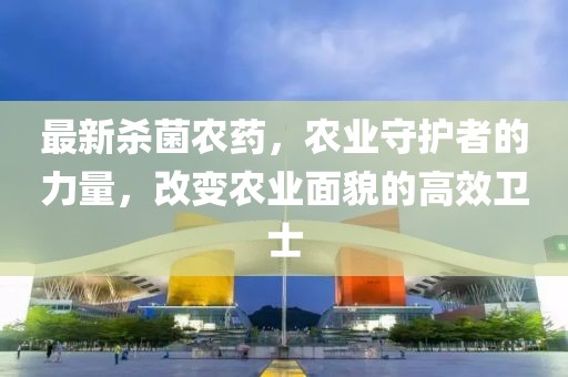 最新杀菌农药，农业守护者的力量，改变农业面貌的高效卫士