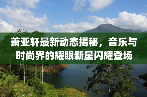 萧亚轩最新动态揭秘，音乐与时尚界的耀眼新星闪耀登场