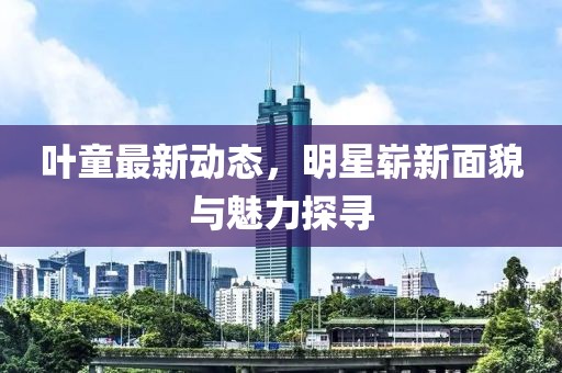叶童最新动态，明星崭新面貌与魅力探寻