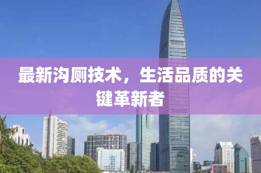 最新沟厕技术，生活品质的关键革新者