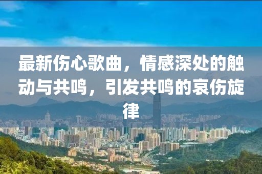 最新伤心歌曲，情感深处的触动与共鸣，引发共鸣的哀伤旋律