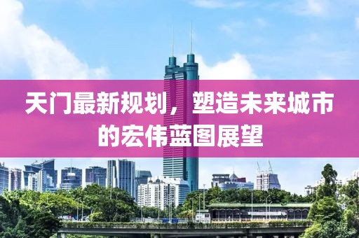 天门最新规划，塑造未来城市的宏伟蓝图展望