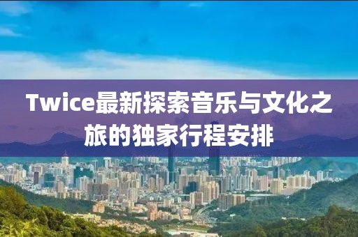 Twice最新探索音乐与文化之旅的独家行程安排