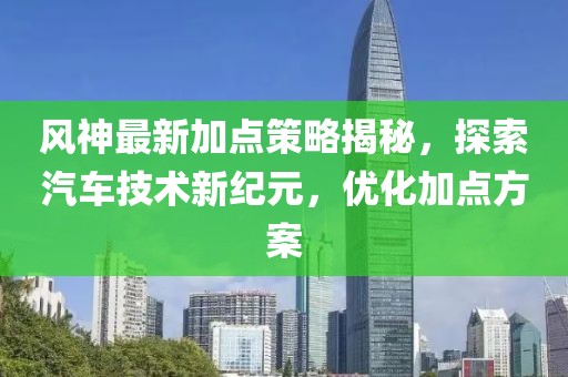 风神最新加点策略揭秘，探索汽车技术新纪元，优化加点方案