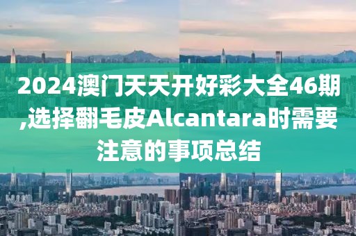 2024澳门天天开好彩大全46期,选择翻毛皮Alcantara时需要注意的事项总结