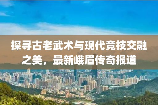 探寻古老武术与现代竞技交融之美，最新峨眉传奇报道