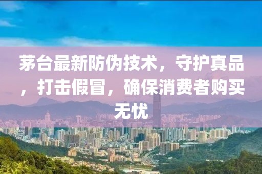 茅台最新防伪技术，守护真品，打击假冒，确保消费者购买无忧