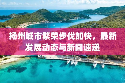 扬州城市繁荣步伐加快，最新发展动态与新闻速递