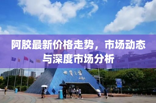 阿胶最新价格走势，市场动态与深度市场分析