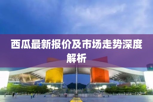 西瓜最新报价及市场走势深度解析