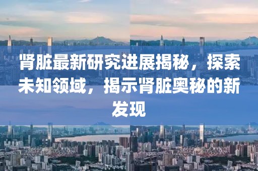 肾脏最新研究进展揭秘，探索未知领域，揭示肾脏奥秘的新发现