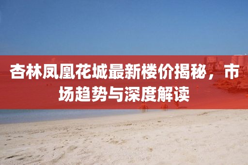 杏林凤凰花城最新楼价揭秘，市场趋势与深度解读