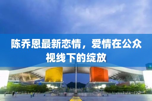 陈乔恩最新恋情，爱情在公众视线下的绽放