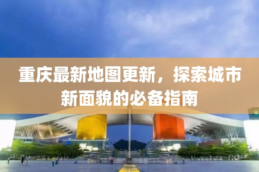 重庆最新地图更新，探索城市新面貌的必备指南
