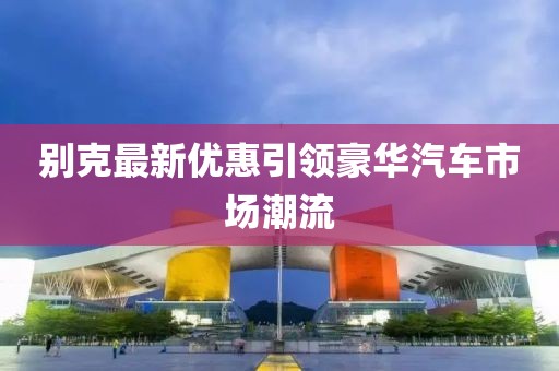 别克最新优惠引领豪华汽车市场潮流