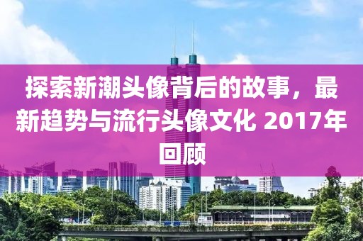 探索新潮头像背后的故事，最新趋势与流行头像文化 2017年回顾