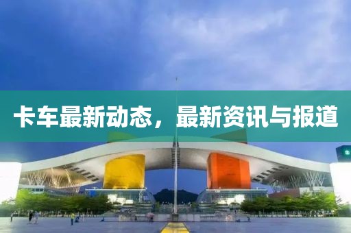 卡车最新动态，最新资讯与报道