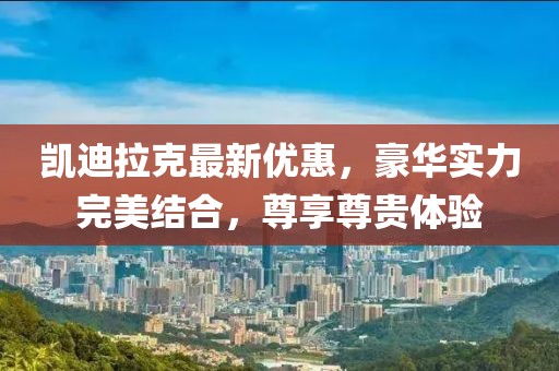 凯迪拉克最新优惠，豪华实力完美结合，尊享尊贵体验