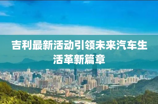 吉利最新活动引领未来汽车生活革新篇章