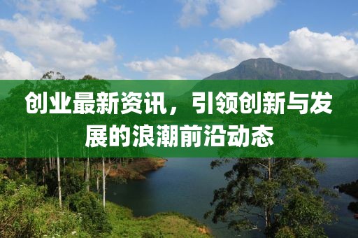 创业最新资讯，引领创新与发展的浪潮前沿动态