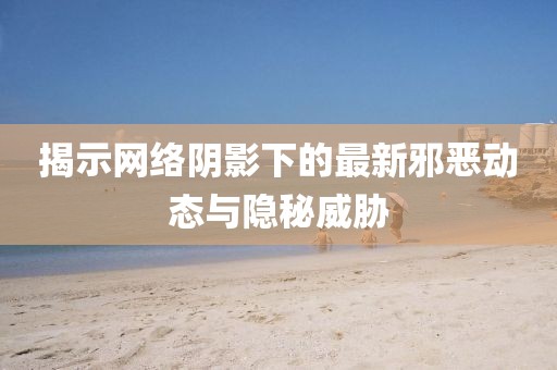 揭示网络阴影下的最新邪恶动态与隐秘威胁