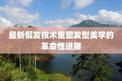 最新假发技术重塑发型美学的革命性进展