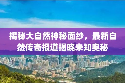 揭秘大自然神秘面纱，最新自然传奇报道揭晓未知奥秘