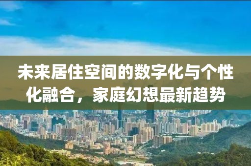 未来居住空间的数字化与个性化融合，家庭幻想最新趋势