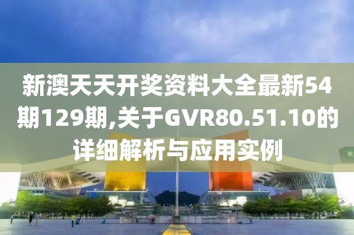 新澳天天开奖资料大全最新54期129期,关于GVR80.51.10的详细解析与应用实例