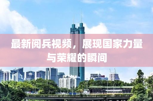 最新阅兵视频，展现国家力量与荣耀的瞬间