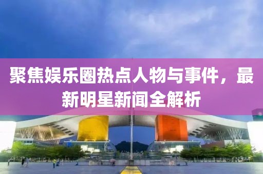 聚焦娱乐圈热点人物与事件，最新明星新闻全解析